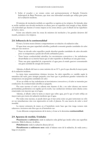 FUNDAMENTOS DE CLIMATOLOGÍA
3. Sobre el ecuador y en verano existe casi permanentemente el llamado Cinturón
Subtropical de Bajas Presiones, que tiene una nubosidad asociada que refleja gran parte
de la radiación incidente.
El máximo de insolación recibido en superficie se registra en los trópicos. En latitudes altas
se recibe también una elevada insolación en altura, pero en superficie ésta energía es baja, debido
a la nubosidad que durante el verano impera en las zonas árticas y por el albedo de las superficies
de hielo y nieve.
Existe una relación entre las zonas de máximos de insolación y los grandes desiertos del
mundo, cercanos a los trópicos.
2.8. Influencia de la continentalidad
El mar y la tierra tienen distinto comportamiento en relación a la radiación solar.
El agua tiene una gran capacidad calorífica, pudiendo consumir grandes cantidades de calor
solar por tres motivos:
- Tiene un elevado calor específico: puede absorber grandes cantidades de calor elevando
poco su temperatura y puede devolverlo enfriándose poco.
- Tiene buena conductividad calorífica: los movimientos convectivos y las turbulencias
desarrolladas en su interior hacen que el calor repartido se distribuya en una gran masa.
- Tiene una gran capacidad de evaporación: el agua pasa al estado gaseoso consumiendo
una gran cantidad de energía del exterior.
Además, el albedo del mar es como máximo de un 10 %, por lo que absorbe la mayor parte
de la radiación incidente.
La tierra tiene características térmicas inversas. Su calor específico es variable según la
naturaleza del suelo, pero siempre pequeño; esto hace que se produzcan grandes variaciones de
temperatura con pequeñas cantidades de calor.
Al ser un sólido no hay turbulencias ni movimientos convectivos y el calor se transmite por
conducción. Su conductividad calorífica es pequeña.
Por estas razones el suelo se calienta más durante el día y ese calor alcanza una menor
profundidad, perdiéndose con rapidez por la noche. Las oscilaciones térmicas tanto diarias como
estacionales son mayores que en el agua.
Además, el albedo sobre la tierra es mayor que sobre agua, por lo que el suelo refleja un
mayor tanto por ciento de radiación incidente que el agua.
Por todas estas razones, se puede decir que el mar actúa como un gran termostato no sólo
en sus inmediaciones sino con repercusión en todo el planeta. Es una reserva de calor a nivel
mundial.
La menor existencia de mares en el hemisferio norte hace que éste tenga veranos más
calurosos e inviernos más fríos que en el hemisferio sur.
A este diferente comportamiento de la tierra y el mar se le denomina continentalidad.
2.9. Aparatos de medida. Unidades
Piranómetro o radiómetro: mide la radiación solar global que incide sobre una superficie
terrrestre. Mide la directa y la difusa.
Pirheliómetro: mide la radiación directa del sol.
Pirradiómetro o radiómetro neto: mide el balance neto de la radiación, de onda corta y
larga en un punto.
17
 