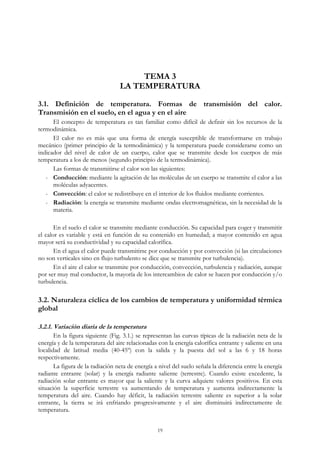 TEMA 3
LA TEMPERATURA
3.1. Definición de temperatura. Formas de transmisión del calor.
Transmisión en el suelo, en el agua y en el aire
El concepto de temperatura es tan familiar como difícil de definir sin los recursos de la
termodinámica.
El calor no es más que una forma de energía susceptible de transformarse en trabajo
mecánico (primer principio de la termodinámica) y la temperatura puede considerarse como un
indicador del nivel de calor de un cuerpo, calor que se transmite desde los cuerpos de más
temperatura a los de menos (segundo principio de la termodinámica).
Las formas de transmitirse el calor son las siguientes:
- Conducción: mediante la agitación de las moléculas de un cuerpo se transmite el calor a las
moléculas adyacentes.
- Convección: el calor se redistribuye en el interior de los fluidos mediante corrientes.
- Radiación: la energía se transmite mediante ondas electromagnéticas, sin la necesidad de la
materia.
En el suelo el calor se transmite mediante conducción. Su capacidad para coger y transmitir
el calor es variable y está en función de su contenido en humedad; a mayor contenido en agua
mayor será su conductividad y su capacidad calorífica.
En el agua el calor puede transmitirse por conducción y por convección (si las circulaciones
no son verticales sino en flujo turbulento se dice que se transmite por turbulencia).
En el aire el calor se transmite por conducción, convección, turbulencia y radiación, aunque
por ser muy mal conductor, la mayoría de los intercambios de calor se hacen por conducción y/o
turbulencia.
3.2. Naturaleza cíclica de los cambios de temperatura y uniformidad térmica
global
3.2.1. Variación diaria de la temperatura
En la figura siguiente (Fig. 3.1.) se representan las curvas típicas de la radiación neta de la
energía y de la temperatura del aire relacionadas con la energía calorífica entrante y saliente en una
localidad de latitud media (40-45º) con la salida y la puesta del sol a las 6 y 18 horas
respectivamente.
La figura de la radiación neta de energía a nivel del suelo señala la diferencia entre la energía
radiante entrante (solar) y la energía radiante saliente (terrestre). Cuando existe excedente, la
radiación solar entrante es mayor que la saliente y la curva adquiere valores positivos. En esta
situación la superficie terrestre va aumentando de temperatura y aumenta indirectamente la
temperatura del aire. Cuando hay déficit, la radiación terrestre saliente es superior a la solar
entrante, la tierra se irá enfriando progresivamente y el aire disminuirá indirectamente de
temperatura.
19
 