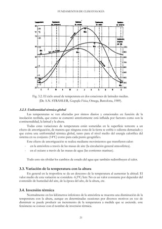 FUNDAMENTOS DE CLIMATOLOGÍA
Fig. 3.2. El ciclo anual de temperatura en dos estaciones de latitudes medias.
(De A.N. STRAHLER, Geografía Física, Omega, Barcelona, 1989).
3.2.3. Uniformidad térmica global
Las temperaturas se ven afectadas por ritmos diarios y estacionales en función de la
insolación recibida, que como se comentó anteriormente está influida por factores como son la
continentalidad, la latitud y la altura.
Todas estas variaciones de temperatura están sometidas en la superficie terrestre a un
efecto de amortiguación, de manera que ninguna zona de la tierra se enfría o calienta demasiado y
que exista una uniformidad térmica global, tanto para el nivel medio del energía calorífica del
sistema en su conjunto (14ºC) como para cada punto geográfico.
Este efecto de amortiguación se realiza mediante movimientos que transfieren calor:
- en la atmósfera a través de las masas de aire (la circulación general atmosférica).
- en el océano a través de las masas de agua (las corrientes marinas).
Todo esto sin olvidar los cambios de estado del agua que también redistribuyen el calor.
3.3. Variación de la temperatura con la altura
En general en la troposfera se da un descenso de la temperatura al aumentar la altitud. El
valor medio de esta variación se considera -6,5ºC/km: No es un valor constante por depender del
contenido de humedad del aire, de la época del año, de la altura, etc.
3.4. Inversión térmica
Normalmente en los kilómetros inferiores de la atmósfera se muestra una disminución de la
temperatura con la altura, aunque en determinadas ocasiones por diversos motivos en vez de
disminuir se puede producir un incremento de la temperatura a medida que se asciende. este
fenómeno se conoce con el nombre de inversión térmica.
21
 