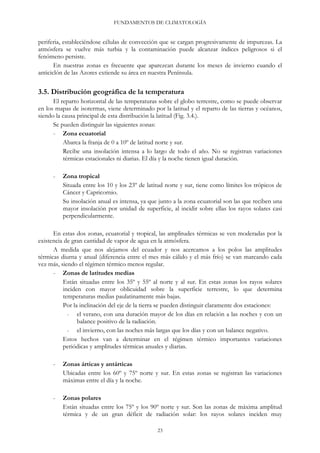 FUNDAMENTOS DE CLIMATOLOGÍA
periferia, estableciéndose células de convección que se cargan progresivamente de impurezas. La
atmósfera se vuelve más turbia y la contaminación puede alcanzar índices peligrosos si el
fenómeno persiste.
En nuestras zonas es frecuente que aparezcan durante los meses de invierno cuando el
anticiclón de las Azores extiende su área en nuestra Península.
3.5. Distribución geográfica de la temperatura
El reparto horizontal de las temperaturas sobre el globo terrestre, como se puede observar
en los mapas de isotermas, viene determinado por la latitud y el reparto de las tierras y océanos,
siendo la causa principal de esta distribución la latitud (Fig. 3.4.).
Se pueden distinguir las siguientes zonas:
- Zona ecuatorial
Abarca la franja de 0 a 10º de latitud norte y sur.
Recibe una insolación intensa a lo largo de todo el año. No se registran variaciones
térmicas estacionales ni diarias. El día y la noche tienen igual duración.
- Zona tropical
Situada entre los 10 y los 23º de latitud norte y sur, tiene como límites los trópicos de
Cáncer y Capricornio.
Su insolación anual es intensa, ya que junto a la zona ecuatorial son las que reciben una
mayor insolación por unidad de superficie, al incidir sobre ellas los rayos solares casi
perpendicularmente.
En estas dos zonas, ecuatorial y tropical, las amplitudes térmicas se ven moderadas por la
existencia de gran cantidad de vapor de agua en la atmósfera.
A medida que nos alejamos del ecuador y nos acercamos a los polos las amplitudes
térmicas diurna y anual (diferencia entre el mes más cálido y el más frío) se van marcando cada
vez más, siendo el régimen térmico menos regular.
- Zonas de latitudes medias
Están situadas entre los 35º y 55º al norte y al sur. En estas zonas los rayos solares
inciden con mayor oblicuidad sobre la superficie terrestre, lo que determina
temperaturas medias paulatinamente más bajas.
Por la inclinación del eje de la tierra se pueden distinguir claramente dos estaciones:
- el verano, con una duración mayor de los días en relación a las noches y con un
balance positivo de la radiación.
- el invierno, con las noches más largas que los días y con un balance negativo.
Estos hechos van a determinar en el régimen térmico importantes variaciones
periódicas y amplitudes térmicas anuales y diarias.
- Zonas árticas y antárticas
Ubicadas entre los 60º y 75º norte y sur. En estas zonas se registran las variaciones
máximas entre el día y la noche.
- Zonas polares
Están situadas entre los 75º y los 90º norte y sur. Son las zonas de máxima amplitud
térmica y de un gran déficit de radiación solar: los rayos solares inciden muy
23
 
