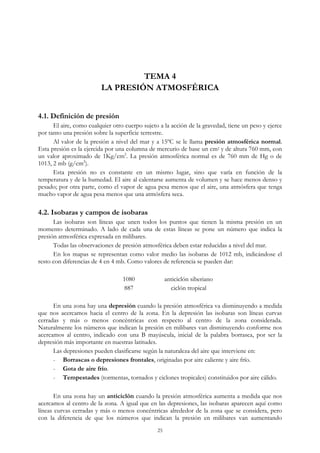 TEMA 4
LA PRESIÓN ATMOSFÉRICA
4.1. Definición de presión
El aire, como cualquier otro cuerpo sujeto a la acción de la gravedad, tiene un peso y ejerce
por tanto una presión sobre la superficie terrestre.
Al valor de la presión a nivel del mar y a 15ºC se le llama presión atmosférica normal.
Esta presión es la ejercida por una columna de mercurio de base un cm2 y de altura 760 mm, con
un valor aproximado de 1Kg/cm2
. La presión atmosférica normal es de 760 mm de Hg o de
1013, 2 mb (g/cm2
).
Esta presión no es constante en un mismo lugar, sino que varía en función de la
temperatura y de la humedad. El aire al calentarse aumenta de volumen y se hace menos denso y
pesado; por otra parte, como el vapor de agua pesa menos que el aire, una atmósfera que tenga
mucho vapor de agua pesa menos que una atmósfera seca.
4.2. Isobaras y campos de isobaras
Las isobaras son líneas que unen todos los puntos que tienen la misma presión en un
momento determinado. A lado de cada una de estas líneas se pone un número que indica la
presión atmosférica expresada en milibares.
Todas las observaciones de presión atmosférica deben estar reducidas a nivel del mar.
En los mapas se representan como valor medio las isobaras de 1012 mb, indicándose el
resto con diferencias de 4 en 4 mb. Como valores de referencia se pueden dar:
1080 anticiclón siberiano
887 ciclón tropical
En una zona hay una depresión cuando la presión atmosférica va disminuyendo a medida
que nos acercamos hacia el centro de la zona. En la depresión las isobaras son líneas curvas
cerradas y más o menos concéntricas con respecto al centro de la zona considerada.
Naturalmente los números que indican la presión en milibares van disminuyendo conforme nos
acercamos al centro, indicado con una B mayúscula, inicial de la palabra borrasca, por ser la
depresión más importante en nuestras latitudes.
Las depresiones pueden clasificarse según la naturaleza del aire que interviene en:
- Borrascas o depresiones frontales, originadas por aire caliente y aire frío.
- Gota de aire frío.
- Tempestades (tormentas, tornados y ciclones tropicales) constituidos por aire cálido.
En una zona hay un anticiclón cuando la presión atmosférica aumenta a medida que nos
acercamos al centro de la zona. A igual que en las depresiones, las isobaras aparecen aquí como
líneas curvas cerradas y más o menos concéntricas alrededor de la zona que se considera, pero
con la diferencia de que los números que indican la presión en milibares van aumentando
25
 