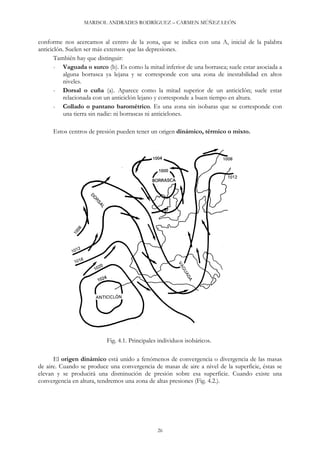 MARISOL ANDRADES RODRÍGUEZ – CARMEN MÚÑEZ LEÓN
conforme nos acercamos al centro de la zona, que se indica con una A, inicial de la palabra
anticiclón. Suelen ser más extensos que las depresiones.
También hay que distinguir:
- Vaguada o surco (b). Es como la mitad inferior de una borrasca; suele estar asociada a
alguna borrasca ya lejana y se corresponde con una zona de inestabilidad en altos
niveles.
- Dorsal o cuña (a). Aparece como la mitad superior de un anticiclón; suele estar
relacionada con un anticiclón lejano y corresponde a buen tiempo en altura.
- Collado o pantano barométrico. Es una zona sin isobaras que se corresponde con
una tierra sin nadie: ni borrascas ni anticiclones.
Estos centros de presión pueden tener un origen dinámico, térmico o mixto.
Fig. 4.1. Principales individuos isobáricos.
El origen dinámico está unido a fenómenos de convergencia o divergencia de las masas
de aire. Cuando se produce una convergencia de masas de aire a nivel de la superficie, éstas se
elevan y se producirá una disminución de presión sobre esa superficie. Cuando existe una
convergencia en altura, tendremos una zona de altas presiones (Fig. 4.2.).
26
 
