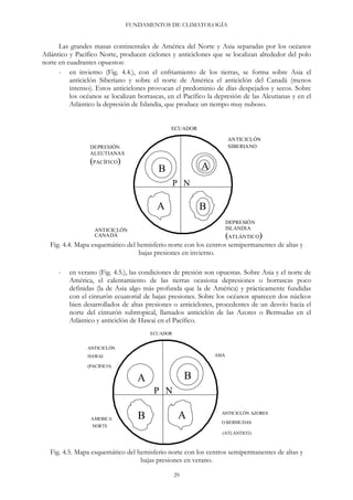 FUNDAMENTOS DE CLIMATOLOGÍA
Las grandes masas continentales de América del Norte y Asia separadas por los océanos
Atlántico y Pacífico Norte, producen ciclones y anticiclones que se localizan alrededor del polo
norte en cuadrantes opuestos:
- en invierno (Fig. 4.4.), con el enfriamiento de los tierras, se forma sobre Asia el
anticiclón Siberiano y sobre el norte de América el anticiclón del Canadá (menos
intenso). Estos anticiclones provocan el predominio de días despejados y secos. Sobre
los océanos se localizan borrascas, en el Pacífico la depresión de las Aleutianas y en el
Atlántico la depresión de Islandia, que produce un tiempo muy nuboso.
ECUADOR
ANTICICLÓN
SIBERIANO
AB
BA
P N
DEPRESIÓN
ALEUTIANAS
(PACÍFICO)
ANTICICLÓN
CANADÁ
DEPRESIÓN
ISLANDIA
(ATLÁNTICO)
Fig. 4.4. Mapa esquemático del hemisferio norte con los centros semipermanentes de altas y
bajas presiones en invierno.
- en verano (Fig. 4.5.), las condiciones de presión son opuestas. Sobre Asia y el norte de
América, el calentamiento de las tierras ocasiona depresiones o borrascas poco
definidas (la de Asia algo más profunda que la de América) y prácticamente fundidas
con el cinturón ecuatorial de bajas presiones. Sobre los océanos aparecen dos núcleos
bien desarrollados de altas presiones o anticiclones, procedentes de un desvío hacia el
norte del cinturón subtropical, llamados anticiclón de las Azores o Bermudas en el
Atlántico y anticiclón de Hawai en el Pacífico.
ECUADOR
ANTICICLÓN
HAWAI
(PACÍFICO)
AMERICA
NORTE
ANTICICLÓN AZORES
O BERMUDAS
(ATLANTICO)
ASIA
A B
B A
P N
Fig. 4.5. Mapa esquemático del hemisferio norte con los centros semipermanentes de altas y
bajas presiones en verano.
29
 