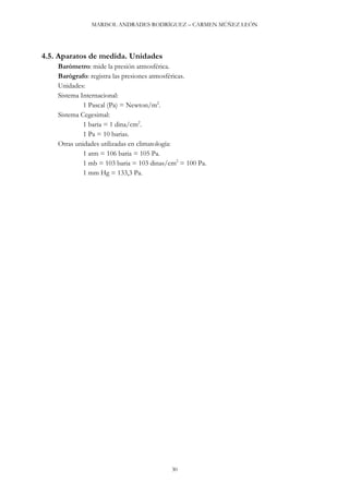 MARISOL ANDRADES RODRÍGUEZ – CARMEN MÚÑEZ LEÓN
30
4.5. Aparatos de medida. Unidades
Barómetro: mide la presión atmosférica.
Barógrafo: registra las presiones atmosféricas.
Unidades:
Sistema Internacional:
1 Pascal (Pa) = Newton/m2
.
Sistema Cegesimal:
1 baria = 1 dina/cm2
.
1 Pa = 10 barias.
Otras unidades utilizadas en climatología:
1 atm = 106 baria = 105 Pa.
1 mb = 103 baria = 103 dinas/cm2
= 100 Pa.
1 mm Hg = 133,3 Pa.
 