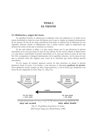 TEMA 5
EL VIENTO
5.1. Definición y origen del viento
La superficie terrestre se calienta por la radiación solar; esta radiación no se recibe con la
misma intensidad en todas las zonas del planeta, por lo que se origina un desigual calentamiento
de las mismas. El aire de las capas atmosféricas más bajas se calienta bajo la influencia de esta
superficie terrestre, siendo su caldeamiento más o menos intenso según la temperatura que
alcancen las zonas con las que se mantiene en contacto.
El aire más caliente se dilata y se hace menos denso, por lo que disminuye la presión
atmosférica en la zona que abarca la masa de aire caliente. El aire menos caliente se dilata menos
y es más denso, aumentando la presión atmosférica en la zona que abarca la masa de aire más
frío. Por consiguiente, el desigual calentamiento de la superficie terrestre y de las masas de aire
que se asientan sobre ella originan unas zonas de la atmósfera que tienen distinta presión
atmosférica.
En los mapas de isobaras aparecen centros de altas presiones en donde la presión
disminuye desde el centro a los bordes; a este descenso se denomina gradiente de presión.
Estos gradientes existen siempre de altas a bajas presiones, y será la fuerza que desplazará a las
masas de aire originando el viento (Fig. 5.1. y Fig. 5.2.).
Fig. 5.1. El gradiente de presión y el viento.
(De Fuentes Yagüe, J.L, Mundi-Prensa, 1989).
31
 