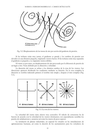 MARISOL ANDRADES RODRÍGUEZ – CARMEN MÚÑEZ LEÓN
Fig. 5.2. Desplazamiento de las masas de aire por acción del gradiente de presión.
Si las isobaras están muy juntas, el gradiente es grande y los cambios de presión son
elevados en una distancia pequeña, originando vientos fuertes. Si las isobaras están muy separadas
el gradiente es pequeño y se originarán vientos débiles.
El viento es por tanto, un desplazamiento de aire provocado por la diferencia de presión de
un lugar a otro. Viene definido por su dirección y velocidad.
La dirección del viento se refiere a los distintos rumbos de la rosa de los vientos. Las
direcciones aparecen dividiendo los cuadrantes mediante su bisectriz. En la rosa completa la
dirección se nombra indicando primero el nombre más simple y después el más complejo (Fig.
5.3.).
Fig. 5.3. La rosa de los vientos.
La velocidad del viento tiene efectos muy conocidos. El cálculo de estructuras ha de
hacerse de acuerdo con la velocidad de los vientos dominantes; son especialmente sensibles los
paneles de señalizaciones y anuncios así como los muros de poco espesor.
La instalación de plantas industriales, en especial los situados en las inmediaciones de
aglomeraciones humanas, así como la elección de los asentamientos para los vertederos de
32
 