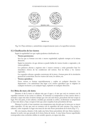 FUNDAMENTOS DE CLIMATOLOGÍA
Fig. 5.6. Flujo ciclónico y anticiclónico respectivamente junto a la superficie terrestre.
5.3. Clasificación de los vientos
Según la regularidad con que soplen podemos clasificarlos en:
- Vientos persistentes
Son los que se forman con más o menos regularidad, soplando siempre en la misma
dirección.
Según la extensión a la que afectan se puede hablar de vientos locales o regionales y de
vientos globales.
Los primeros afectan a regiones más o menos extensas y están generados bajo los
inmediatos efectos de las condiciones del terreno. Son las brisas y los vientos
regionales.
Los segundos afectan a grandes extensiones de la tierra y forman parte de la circulación
general de la atmósfera. Son los vientos del oeste, los alisios, etc.
- Vientos episódicos
Estos vientos se forman esporádicamente y soplan en cualquier dirección. Las
depresiones y los anticiclones dan lugar a los vientos episódicos que se originan en
cualquier momento y en cualquier lugar, soplando en cualquier dirección.
5.4. Brisa de mar y de tierra
Durante el día la tierra se calienta más que el agua y el aire que está en contacto con la
superficie terrestre en las costas se calienta. Al aumentar su temperatura se hace menos denso y
asciende a capas más altas al mismo tiempo que otro aire más fresco, procedente del mar ocupa su
lugar. Por otra parte, el aire caliente a medida que asciende se enfría y al disminuir su temperatura
se hace más denso y baja a ocupar el sitio que antes ocupaba el aire procedente del mar.
Durante la noche el mar mantiene una temperatura más elevada que la tierra por su mayor
calor específico. El aire que está en contacto con la superficie del mar cercana a las costas se
calienta y sube ocupando su lugar otra masa de aire más fresco procedente de la tierra (Fig. 5.7.).
De esta manera, durante el día sopla una brisa fresca procedente del mar (brisa marina) y
durante la noche otra que procede de la tierra (brisa de tierra). A estas brisas frescas superficiales
corresponden otras corrientes cálidas en sentido opuesto, en capas más altas.
35
 