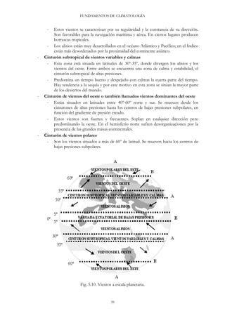 FUNDAMENTOS DE CLIMATOLOGÍA
- Estos vientos se caracterizan por su regularidad y la constancia de su dirección.
Son favorables para la navegación marítima y aérea. En ciertos lugares producen
borrascas tropicales.
- Los alisios están muy desarrollados en el océano Atlántico y Pacífico; en el Indico
están más desordenados por la proximidad del continente asiático.
- Cinturón subtropical de vientos variables y calmas
- Esta zona está situada en latitudes de 30º-35º, donde divergen los alisios y los
vientos del oeste. Entre ambos se encuentra una zona de calma y estabilidad, el
cinturón subtropical de altas presiones.
- Predomina un tiempo bueno y despejado con calmas la cuarta parte del tiempo.
Hay tendencia a la sequía y por este motivo en esta zona se sitúan la mayor parte
de los desiertos del mundo.
- Cinturón de vientos del oeste o también llamados vientos dominantes del oeste
- Están situados en latitudes entre 40º-60º norte y sur. Se mueven desde los
cinturones de altas presiones hasta los centros de bajas presiones subpolares, en
función del gradiente de presión creado.
- Estos vientos son fuertes y frecuentes. Soplan en cualquier dirección pero
predominando la oeste. En el hemisferio norte sufren desorganizaciones por la
presencia de las grandes masas continentales.
- Cinturón de vientos polares
- Son los vientos situados a más de 60º de latitud. Se mueven hacia los centros de
bajas presiones subpolares.
Fig. 5.10. Vientos a escala planetaria.
39
 