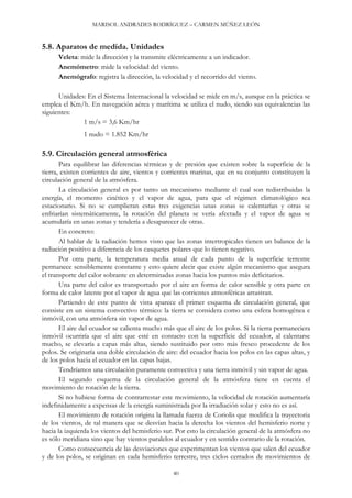 MARISOL ANDRADES RODRÍGUEZ – CARMEN MÚÑEZ LEÓN
5.8. Aparatos de medida. Unidades
Veleta: mide la dirección y la transmite eléctricamente a un indicador.
Anemómetro: mide la velocidad del viento.
Anemógrafo: registra la dirección, la velocidad y el recorrido del viento.
Unidades: En el Sistema Internacional la velocidad se mide en m/s, aunque en la práctica se
emplea el Km/h. En navegación aérea y marítima se utiliza el nudo, siendo sus equivalencias las
siguientes:
1 m/s = 3,6 Km/hr
1 nudo = 1.852 Km/hr
5.9. Circulación general atmosférica
Para equilibrar las diferencias térmicas y de presión que existen sobre la superficie de la
tierra, existen corrientes de aire, vientos y corrientes marinas, que en su conjunto constituyen la
circulación general de la atmósfera.
La circulación general es por tanto un mecanismo mediante el cual son redistribuidas la
energía, el momento cinético y el vapor de agua, para que el régimen climatológico sea
estacionario. Si no se cumplieran estas tres exigencias unas zonas se calentarían y otras se
enfriarían sistemáticamente, la rotación del planeta se vería afectada y el vapor de agua se
acumularía en unas zonas y tendería a desaparecer de otras.
En concreto:
Al hablar de la radiación hemos visto que las zonas intertropicales tienen un balance de la
radiación positivo a diferencia de los casquetes polares que lo tienen negativo.
Por otra parte, la temperatura media anual de cada punto de la superficie terrestre
permanece sensiblemente constante y esto quiere decir que existe algún mecanismo que asegura
el transporte del calor sobrante en determinadas zonas hacia los puntos más deficitarios.
Una parte del calor es transportado por el aire en forma de calor sensible y otra parte en
forma de calor latente por el vapor de agua que las corrientes atmosféricas arrastran.
Partiendo de este punto de vista aparece el primer esquema de circulación general, que
consiste en un sistema convectivo térmico: la tierra se considera como una esfera homogénea e
inmóvil, con una atmósfera sin vapor de agua.
El aire del ecuador se calienta mucho más que el aire de los polos. Si la tierra permaneciera
inmóvil ocurriría que el aire que esté en contacto con la superficie del ecuador, al calentarse
mucho, se elevaría a capas más altas, siendo sustituido por otro más fresco procedente de los
polos. Se originaría una doble circulación de aire: del ecuador hacia los polos en las capas altas, y
de los polos hacia el ecuador en las capas bajas.
Tendríamos una circulación puramente convectiva y una tierra inmóvil y sin vapor de agua.
El segundo esquema de la circulación general de la atmósfera tiene en cuenta el
movimiento de rotación de la tierra.
Si no hubiese forma de contrarrestar este movimiento, la velocidad de rotación aumentaría
indefinidamente a expensas de la energía suministrada por la irradiación solar y esto no es así.
El movimiento de rotación origina la llamada fuerza de Coriolis que modifica la trayectoria
de los vientos, de tal manera que se desvían hacia la derecha los vientos del hemisferio norte y
hacia la izquierda los vientos del hemisferio sur. Por esto la circulación general de la atmósfera no
es sólo meridiana sino que hay vientos paralelos al ecuador y en sentido contrario de la rotación.
Como consecuencia de las desviaciones que experimentan los vientos que salen del ecuador
y de los polos, se originan en cada hemisferio terrestre, tres ciclos cerrados de movimientos de
40
 