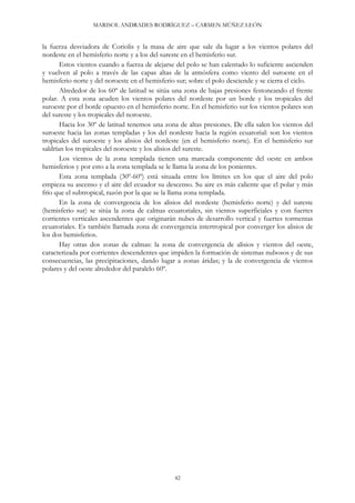 MARISOL ANDRADES RODRÍGUEZ – CARMEN MÚÑEZ LEÓN
42
la fuerza desviadora de Coriolis y la masa de aire que sale da lugar a los vientos polares del
nordeste en el hemisferio norte y a los del sureste en el hemisferio sur.
Estos vientos cuando a fuerza de alejarse del polo se han calentado lo suficiente ascienden
y vuelven al polo a través de las capas altas de la atmósfera como viento del suroeste en el
hemisferio norte y del noroeste en el hemisferio sur; sobre el polo desciende y se cierra el ciclo.
Alrededor de los 60º de latitud se sitúa una zona de bajas presiones festoneando el frente
polar. A esta zona acuden los vientos polares del nordeste por un borde y los tropicales del
suroeste por el borde opuesto en el hemisferio norte. En el hemisferio sur los vientos polares son
del sureste y los tropicales del noroeste.
Hacia los 30º de latitud tenemos una zona de altas presiones. De ella salen los vientos del
suroeste hacia las zonas templadas y los del nordeste hacia la región ecuatorial: son los vientos
tropicales del suroeste y los alisios del nordeste (en el hemisferio norte). En el hemisferio sur
saldrían los tropicales del noroeste y los alisios del sureste.
Los vientos de la zona templada tienen una marcada componente del oeste en ambos
hemisferios y por esto a la zona templada se le llama la zona de los ponientes.
Esta zona templada (30º-60º) está situada entre los límites en los que el aire del polo
empieza su ascenso y el aire del ecuador su descenso. Su aire es más caliente que el polar y más
frío que el subtropical, razón por la que se la llama zona templada.
En la zona de convergencia de los alisios del nordeste (hemisferio norte) y del sureste
(hemisferio sur) se sitúa la zona de calmas ecuatoriales, sin vientos superficiales y con fuertes
corrientes verticales ascendentes que originarán nubes de desarrollo vertical y fuertes tormentas
ecuatoriales. Es también llamada zona de convergencia intertropical por converger los alisios de
los dos hemisferios.
Hay otras dos zonas de calmas: la zona de convergencia de alisios y vientos del oeste,
caracterizada por corrientes descendentes que impiden la formación de sistemas nubosos y de sus
consecuencias, las precipitaciones, dando lugar a zonas áridas; y la de convergencia de vientos
polares y del oeste alrededor del paralelo 60º.
 