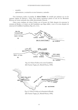 FUNDAMENTOS DE CLIMATOLOGÍA
- asurados
- aplanamiento y excitación en seres humanos y animales.
Este fenómeno recibe el nombre de efecto Foëhn. Se estudió por primera vez en las
regiones alpinas de Baviera y Tirol. Este mismo fenómeno genera al este de las Montañas
Rocosas un viento racheado muy cálido denominado Chinook.
Otros casos similares de efecto Foëhn son el levante de Cádiz después de remontar la
serranía de Ronda y el viento sur del Cantábrico que llega cálido y seco a la costa después de
atravesar la Cordillera Cantábrica (Fig. 6.2. y 6.3.).
Fig. 6.2. Efecto Foëhn en la costa Cantábrica
(De Fuentes Yagüe, J.L, Mundi-Prensa, 1989).
Fig. 6.3. Efecto Foëhn en la Serranía de Ronda
(De Fuentes Yagüe, J.L, Mundi-Prensa, 1989).
45
 