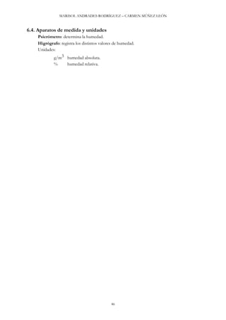 MARISOL ANDRADES RODRÍGUEZ – CARMEN MÚÑEZ LEÓN
46
6.4. Aparatos de medida y unidades
Psicrómetro: determina la humedad.
Higrógrafo: registra los distintos valores de humedad.
Unidades:
g/m3 humedad absoluta.
% humedad relativa.
 