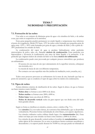 TEMA 7
NUBOSIDAD Y PRECIPITACIÓN
7.1. Formación de las nubes
Una nube es un conjunto de diminutas gotas de agua o de cristalitos de hielo, o de ambas
cosas, que están en suspensión en la atmósfera.
Estas gotas pequeñas pueden permanecer en estado líquido a temperaturas muy inferiores
al punto de congelación. Desde 0ºC hasta -12ºC las nubes están formadas por pequeñas gotas de
agua; entre -12ºC y -30ºC están formadas por gotas de agua y cristales de hielo y sólo a partir de -
30ºC predominan los cristales de hielo.
La condensación del vapor de agua se produce habitualmente sobre partículas
microscópicas de polvo, sales, etc., llamadas núcleos de condensación. Estas partículas son
higroscópicas y favorecen la condensación aún antes de haber llegado a la saturación. A las
partículas que originan núcleos de cristales de hielo se les llama núcleos de sublimación.
La condensación puede estar provocada por cualquier proceso atmosférico que produzca
un enfriamiento:
- El ascenso de una masa de aire (por calentamiento de la superficie terrestre, sobrepasar
una montaña, etc.).
- La mezcla de masas de aire con diferente temperatura.
- Por contacto con una superficie más fría (nieblas de irradiación, rocío, escarcha, etc.).
Todos estos procesos provocan un enfriamiento de la masa de aire, haciendo que baje su
punto de saturación y que se condense el vapor de agua sobre los núcleos de condensación.
7.2. Tipos de nubes
Existen distintos criterios de clasificación de las nubes. Según la altura a la que se formen
sus bases tenemos cuatro familias:
- Nubes altas: se forman a unos 6000 m de altura.
- Nubes medias: se forman entre 2000 y 6000 m.
- Nubes bajas: hasta una altura de 2000 m.
- Nubes de desarrollo vertical: nubes de gran espesor que van desde cerca del suelo
hasta grandes alturas.
Según su forma se clasifican en cúmulos, estratos, cirros y nimbos (Fig. 7.1.).
- Los cúmulos (Cu) son nubes densas, de contornos bien delimitados, que se desarrollan
verticalmente. Presentan formas redondeadas de color blanco, con aspecto algodonoso.
Los cúmulos ordinarios suelen soldarse dando lugar a los estratocúmulos (Sc). Estas
nubes son bajas por estar situadas sus bases como máximo a 2000 m de altura.
Los cúmulos de gran desarrollo vertical reciben el nombre de cumulonimbos y son las
nubes típicas de las tormentas. En su seno se producen fuertes corrientes ascendentes y
descendentes y su espesor puede alcanzar los 10.000 m, cota que puede ser rebasada en
47
 