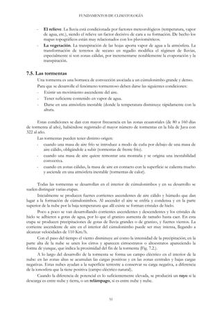 FUNDAMENTOS DE CLIMATOLOGÍA
- El relieve. La lluvia está condicionada por factores meteorológicos (temperatura, vapor
de agua, etc.), siendo el relieve un factor decisivo de cara a su formación. De hecho los
mapas topográficos están muy relacionados con los pluviométricos.
- La vegetación. La transpiración de las hojas aporta vapor de agua a la atmósfera. La
transformación de terrenos de secano en regadío modifica el régimen de lluvias,
especialmente si son zonas cálidas, por incrementarse notablemente la evaporación y la
transpiración.
7.5. Las tormentas
Una tormenta es una borrasca de convección asociada a un cúmulonimbo grande y denso.
Para que se desarrolle el fenómeno tormentoso deben darse las siguientes condiciones:
- Existir un movimiento ascendente del aire.
- Tener suficiente contenido en vapor de agua.
- Darse en una atmósfera inestable (donde la temperatura disminuye rápidamente con la
altura.
Estas condiciones se dan con mayor frecuencia en las zonas ecuatoriales (de 80 a 160 días
de tormenta al año), habiéndose registrado el mayor número de tormentas en la Isla de Java con
322 al año.
Las tormentas pueden tener distinto origen:
- cuando una masa de aire frío se introduce a modo de cuña por debajo de una masa de
aire cálido, obligándole a subir (tormentas de frente frío).
- cuando una masa de aire quiere remontar una montaña y se origina una inestabilidad
convectiva.
- cuando en zonas cálidas, la masa de aire en contacto con la superficie se calienta mucho
y asciende en una atmósfera inestable (tormentas de calor).
Todas las tormentas se desarrollan en el interior de cúmulonimbos y en su desarrollo se
suelen distinguir varias etapas.
Inicialmente se producen fuertes corrientes ascendentes de aire cálido y húmedo que dan
lugar a la formación de cúmulonimbos. Al ascender el aire se enfría y condensa y en la parte
superior de la nube por la baja temperatura que allí existe se forman cristales de hielo.
Poco a poco se van desarrollando corrientes ascendentes y descendentes y los cristales de
hielo se adhieren a gotas de agua, por lo que el granizo aumenta de tamaño hasta caer. En esta
etapa se producen precipitaciones de gotas de lluvia grandes o de granizo, y fuertes vientos. La
corriente ascendente de aire en el interior del cúmulonimbo puede ser muy intensa, llegando a
alcanzar velocidades de 110 Km/h.
Con el paso del tiempo el viento disminuye así como la intensidad de la precipitación; en la
parte alta de la nube se unen los cirros y aparecen cirroestratos o altoestratos apareciendo la
forma de yunque, que indica la proximidad del fin de la tormenta (Fig. 7.2.).
A lo largo del desarrollo de la tormenta se forma un campo eléctrico en el interior de la
nube: en las zonas altas se acumulan las cargas positivas y en las zonas centrales y bajas cargas
negativas. Estas nubes ayudan a la superficie terrestre a conservar su carga negativa, a diferencia
de la ionosfera que la tiene positiva (campo eléctrico natural).
Cuando la diferencia de potencial es lo suficientemente elevada, se producirá un rayo si la
descarga es entre nube y tierra, o un relámpago, si es entre nube y nube.
51
 