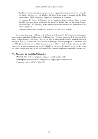 FUNDAMENTOS DE CLIMATOLOGÍA
53
También se encuentran efectos acusados en la vegetación superior, siendo muy elevados
los daños sufridos por los árboles. La lluvia ácida ataca la cutícula de las hojas
corroyendo el follaje e iniciando un proceso irreversible de deterioro.
En bosques del Centro de Europa con frecuencia se observan abetos flacos y piceas
decaídos, que son signos visibles de los llamados Waldsterben en Alemania (bosques
con la muerte a las espaldas). Estos efectos provocan también una reducción de los
cultivos agrícolas.
Producen corrosión de estructuras y materiales hechos por el hombre.
La solución de este problema es la reducción de la emisión de los gases contaminantes
anteriormente indicados. En la reunión de Ginebra de 1989, con asistencia de la mayoría de los
países europeos junto con Canadá y EEUU, se llegó al compromiso de reducir drásticamente (al
menos en un 30%) las emisiones de los óxidos de nitrógeno y azufre para paliar el problema, pero
en 1993 prácticamente no se había avanzado. En la CEE se han tomado también medidas
correctoras al mismo tiempo que se ha señalado la estrategia de alivio a seguir en las zonas
afectadas: tratamientos con cal, micorrización de las raíces de las plantas, resistencia genética, etc.
7.7. Aparatos de medida. Unidades
Pluviómetro: mide la precipitación líquida o sólida que ha caído.
Pluviógrafo: permite obtener un registro de las precipitaciones recibidas.
Unidades: 1mm = 1 l/m2
= 10 m3
/h.
 
