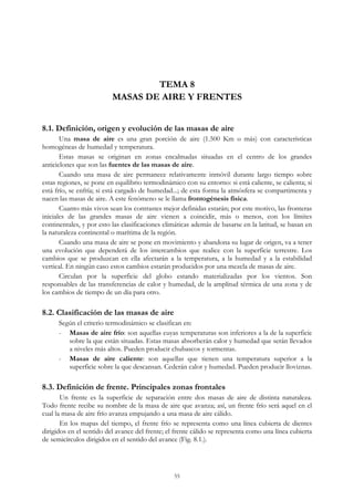 TEMA 8
MASAS DE AIRE Y FRENTES
8.1. Definición, origen y evolución de las masas de aire
Una masa de aire es una gran porción de aire (1.500 Km o más) con características
homogéneas de humedad y temperatura.
Estas masas se originan en zonas encalmadas situadas en el centro de los grandes
anticiclones que son las fuentes de las masas de aire.
Cuando una masa de aire permanece relativamente inmóvil durante largo tiempo sobre
estas regiones, se pone en equilibrio termodinámico con su entorno: si está caliente, se calienta; si
está frío, se enfría; si está cargado de humedad...; de esta forma la atmósfera se compartimenta y
nacen las masas de aire. A este fenómeno se le llama frontogénesis física.
Cuanto más vivos sean los contrastes mejor definidas estarán; por este motivo, las fronteras
iniciales de las grandes masas de aire vienen a coincidir, más o menos, con los límites
continentales, y por esto las clasificaciones climáticas además de basarse en la latitud, se basan en
la naturaleza continental o marítima de la región.
Cuando una masa de aire se pone en movimiento y abandona su lugar de origen, va a tener
una evolución que dependerá de los intercambios que realice con la superficie terrestre. Los
cambios que se produzcan en ella afectarán a la temperatura, a la humedad y a la estabilidad
vertical. En ningún caso estos cambios estarán producidos por una mezcla de masas de aire.
Circulan por la superficie del globo estando materializadas por los vientos. Son
responsables de las transferencias de calor y humedad, de la amplitud térmica de una zona y de
los cambios de tiempo de un día para otro.
8.2. Clasificación de las masas de aire
Según el criterio termodinámico se clasifican en:
- Masas de aire frío: son aquellas cuyas temperaturas son inferiores a la de la superficie
sobre la que están situadas. Estas masas absorberán calor y humedad que serán llevados
a niveles más altos. Pueden producir chubascos y tormentas.
- Masas de aire caliente: son aquellas que tienen una temperatura superior a la
superficie sobre la que descansan. Cederán calor y humedad. Pueden producir lloviznas.
8.3. Definición de frente. Principales zonas frontales
Un frente es la superficie de separación entre dos masas de aire de distinta naturaleza.
Todo frente recibe su nombre de la masa de aire que avanza; así, un frente frío será aquel en el
cual la masa de aire frío avanza empujando a una masa de aire cálido.
En los mapas del tiempo, el frente frío se representa como una línea cubierta de dientes
dirigidos en el sentido del avance del frente; el frente cálido se representa como una línea cubierta
de semicírculos dirigidos en el sentido del avance (Fig. 8.1.).
55
 