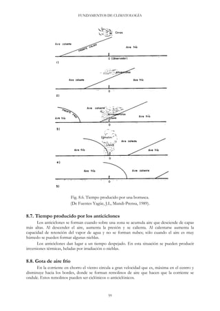 FUNDAMENTOS DE CLIMATOLOGÍA
Fig. 8.6. Tiempo producido por una borrasca.
(De Fuentes Yagüe, J.L, Mundi-Prensa, 1989).
8.7. Tiempo producido por los anticiclones
Los anticiclones se forman cuando sobre una zona se acumula aire que desciende de capas
más altas. Al descender el aire, aumenta la presión y se calienta. Al calentarse aumenta la
capacidad de retención del vapor de agua y no se forman nubes; sólo cuando el aire es muy
húmedo se pueden formar algunas nieblas.
Los anticiclones dan lugar a un tiempo despejado. En esta situación se pueden producir
inversiones térmicas, heladas por irradiación o nieblas.
8.8. Gota de aire frío
En la corriente en chorro el viento circula a gran velocidad que es, máxima en el centro y
disminuye hacia los bordes, donde se forman remolinos de aire que hacen que la corriente se
ondule. Estos remolinos pueden ser ciclónicos o anticiclónicos.
59
 