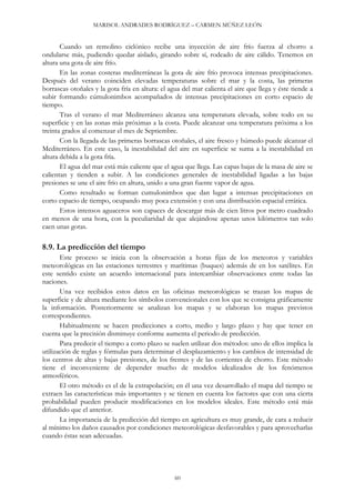 MARISOL ANDRADES RODRÍGUEZ – CARMEN MÚÑEZ LEÓN
60
Cuando un remolino ciclónico recibe una inyección de aire frío fuerza al chorro a
ondularse más, pudiendo quedar aislado, girando sobre sí, rodeado de aire cálido. Tenemos en
altura una gota de aire frío.
En las zonas costeras mediterráneas la gota de aire frío provoca intensas precipitaciones.
Después del verano coinciden elevadas temperaturas sobre el mar y la costa, las primeras
borrascas otoñales y la gota fría en altura: el agua del mar calienta el aire que llega y éste tiende a
subir formando cúmulonimbos acompañados de intensas precipitaciones en corto espacio de
tiempo.
Tras el verano el mar Mediterráneo alcanza una temperatura elevada, sobre todo en su
superficie y en las zonas más próximas a la costa. Puede alcanzar una temperatura próxima a los
treinta grados al comenzar el mes de Septiembre.
Con la llegada de las primeras borrascas otoñales, el aire fresco y húmedo puede alcanzar el
Mediterráneo. En este caso, la inestabilidad del aire en superficie se suma a la inestabilidad en
altura debida a la gota fría.
El agua del mar está más caliente que el agua que llega. Las capas bajas de la masa de aire se
calientan y tienden a subir. A las condiciones generales de inestabilidad ligadas a las bajas
presiones se une el aire frío en altura, unido a una gran fuente vapor de agua.
Como resultado se forman cumulonimbos que dan lugar a intensas precipitaciones en
corto espacio de tiempo, ocupando muy poca extensión y con una distribución espacial errática.
Estos intensos aguaceros son capaces de descargar más de cien litros por metro cuadrado
en menos de una hora, con la peculiaridad de que alejándose apenas unos kilómetros tan solo
caen unas gotas.
8.9. La predicción del tiempo
Este proceso se inicia con la observación a horas fijas de los meteoros y variables
meteorológicas en las estaciones terrestres y marítimas (buques) además de en los satélites. En
este sentido existe un acuerdo internacional para intercambiar observaciones entre todas las
naciones.
Una vez recibidos estos datos en las oficinas meteorológicas se trazan los mapas de
superficie y de altura mediante los símbolos convencionales con los que se consigna gráficamente
la información. Posteriormente se analizan los mapas y se elaboran los mapas previstos
correspondientes.
Habitualmente se hacen predicciones a corto, medio y largo plazo y hay que tener en
cuenta que la precisión disminuye conforme aumenta el periodo de predicción.
Para predecir el tiempo a corto plazo se suelen utilizar dos métodos: uno de ellos implica la
utilización de reglas y fórmulas para determinar el desplazamiento y los cambios de intensidad de
los centros de altas y bajas presiones, de los frentes y de las corrientes de chorro. Este método
tiene el inconveniente de depender mucho de modelos idealizados de los fenómenos
atmosféricos.
El otro método es el de la extrapolación; en él una vez desarrollado el mapa del tiempo se
extraen las características más importantes y se tienen en cuenta los factores que con una cierta
probabilidad pueden producir modificaciones en los modelos ideales. Este método está más
difundido que el anterior.
La importancia de la predicción del tiempo en agricultura es muy grande, de cara a reducir
al mínimo los daños causados por condiciones meteorológicas desfavorables y para aprovecharlas
cuando éstas sean adecuadas.
 