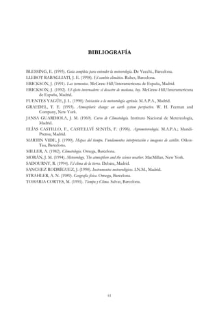 BIBLIOGRAFÍA
BLESSING, E. (1995). Guía completa para entender la meteorología. De Vecchi., Barcelona.
LLEBOT RABAGLIATI, J. E. (1998). El cambio climático. Rubes, Barcelona.
ERICKSON, J. (1991). Las tormentas. McGraw-Hill/Interamericana de España, Madrid.
ERICKSON, J. (1992). El efecto invernadero: el desastre de mañana, hoy. McGraw-Hill/Interamericana
de España, Madrid.
FUENTES YAGÜE, J. L. (1990). Iniciación a la meteorología agrícola. M.A.P.A., Madrid.
GRAEDEL, T. E. (1993). Atmospheric change: an earth system perspective. W. H. Feeman and
Company, New York.
JANSA GUARDIOLA, J. M. (1969). Curso de Climatología. Instituto Nacional de Metereología,
Madrid.
ELÍAS CASTILLO, F., CASTELLVÍ SENTÍS, F. (1996). Agrometereología. M.A.P.A.; Mundi-
Prensa, Madrid.
MARTIN VIDE, J. (1990). Mapas del tiempo. Fundamentos interpretación e imagenes de satélite. Oikos-
Tau, Barcelona.
MILLER, A. (1982). Climatología. Omega, Barcelona.
MORÁN, J. M. (1994). Meteorology. The atmosphere and the science weather. MacMillan, New York.
SADOURNY, R. (1994). El clima de la tierra. Debate, Madrid.
SANCHEZ RODRÍGUEZ, J. (1990). Instrumentos meteorológicos. I.N.M., Madrid.
STRAHLER, A. N. (1989). Geografía física. Omega, Barcelona.
TOHARIA CORTES, M. (1991). Tiempo y Clima. Salvat, Barcelona.
61
 