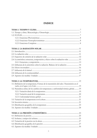 INDICE
TEMA 1. TIEMPO Y CLIMA.................................................................................................... 7
1.1. Tiempo y clima. Meteorología y Climatología....................................................................... 7
1.2. El I.N.M ...................................................................................................................................... 7
1.2.1. Estaciones Pluviométricas............................................................................................. 8
1.2.2. Estaciones Termopluviométricas ................................................................................. 8
1.2.3. Estaciones Completas .................................................................................................... 8
TEMA 2. LA RADIACIÓN SOLAR....................................................................................... 11
2.1. Introducción ............................................................................................................................. 11
2.2. La radiación solar..................................................................................................................... 11
2.3. Espectros de emisión de la radiación solar .......................................................................... 12
2.4. La atmósfera: estructura, composición y efecto sobre la radiación solar ........................ 13
2.4.1. Estructura y composición............................................................................................ 13
2.5. Influencia de la atmósfera sobre la radiación. Balance de la radiación ............................ 14
2.6. Efecto invernadero.................................................................................................................. 16
2.7. Influencia de la latitud............................................................................................................. 16
2.8. Influencia de la continentalidad............................................................................................. 17
2.9. Aparatos de medida. Unidades ..............................................................................................17
TEMA 3. LA TEMPERATURA.............................................................................................. 19
3.1. Definición de la temperatura. Formas de la transmisión del calor. Transmisión en el
suelo, en el agua y en el aire................................................................................................... 19
3.2. Naturaleza cíclica de los cambios de temperatura y uniformidad térmica global........... 19
3.2.1. Variación diaria de la temperatura.............................................................................. 19
3.2.2. Variación anual de la temperatura.............................................................................. 20
3.2.3. Uniformidad térmica global ........................................................................................ 21
3.3. Variación de la temperatura con la altura............................................................................. 21
3.4. Inversión térmica ..................................................................................................................... 21
3.5. Distribución geográfica de la temperatura ........................................................................... 23
3.6. Aparatos de medida. Unidades ..............................................................................................24
TEMA 4. LA PRESIÓN ATMOSFÉRICA .......................................................................... 25
4.1. Definición de presión.............................................................................................................. 25
4.2. Isobaras y campos de isobaras............................................................................................... 25
4.3. Variación de la presión con la altura.....................................................................................27
4.4. Distribución geográfica de la presión ................................................................................... 27
4.5. Aparatos de medida. Unidades ..............................................................................................30
5
 