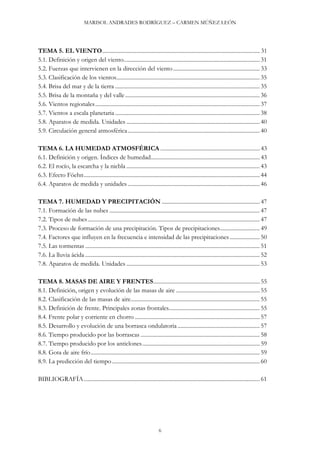 MARISOL ANDRADES RODRÍGUEZ – CARMEN MÚÑEZ LEÓN
6
TEMA 5. EL VIENTO............................................................................................................... 31
5.1. Definición y origen del viento................................................................................................ 31
5.2. Fuerzas que intervienen en la dirección del viento............................................................. 33
5.3. Clasificación de los vientos..................................................................................................... 35
5.4. Brisa del mar y de la tierra ...................................................................................................... 35
5.5. Brisa de la montaña y del valle............................................................................................... 36
5.6. Vientos regionales.................................................................................................................... 37
5.7. Vientos a escala planetaria ...................................................................................................... 38
5.8. Aparatos de medida. Unidades ..............................................................................................40
5.9. Circulación general atmosférica............................................................................................. 40
TEMA 6. LA HUMEDAD ATMOSFÉRICA ...................................................................... 43
6.1. Definición y origen. Índices de humedad............................................................................. 43
6.2. El rocío, la escarcha y la niebla .............................................................................................. 43
6.3. Efecto Föehn............................................................................................................................ 44
6.4. Aparatos de medida y unidades .............................................................................................46
TEMA 7. HUMEDAD Y PRECIPITACIÓN ..................................................................... 47
7.1. Formación de las nubes .......................................................................................................... 47
7.2. Tipos de nubes ......................................................................................................................... 47
7.3. Proceso de formación de una precipitación. Tipos de precipitaciones............................ 49
7.4. Factores que influyen en la frecuencia e intensidad de las precipitaciones ..................... 50
7.5. Las tormentas ........................................................................................................................... 51
7.6. La lluvia ácida ........................................................................................................................... 52
7.8. Aparatos de medida. Unidades ..............................................................................................53
TEMA 8. MASAS DE AIRE Y FRENTES........................................................................... 55
8.1. Definición, origen y evolución de las masas de aire ........................................................... 55
8.2. Clasificación de las masas de aire........................................................................................... 55
8.3. Definición de frente. Principales zonas frontales................................................................ 55
8.4. Frente polar y corriente en chorro ........................................................................................57
8.5. Desarrollo y evolución de una borrasca ondulatoria.......................................................... 57
8.6. Tiempo producido por las borrascas .................................................................................... 58
8.7. Tiempo producido por los anticlones................................................................................... 59
8.8. Gota de aire frío....................................................................................................................... 59
8.9. La predicción del tiempo ........................................................................................................ 60
BIBLIOGRAFÍA............................................................................................................................ 61
 