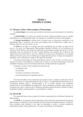 TEMA 1
TIEMPO Y CLIMA
1.1. Tiempo y Clima. Meteorología y Climatología
La meteorología es la ciencia que estudia los fenómenos que tienen lugar en la atmósfera
terrestre.
La climatología es la ciencia que estudia la serie de estados atmosféricos que se suceden
habitualmente en un determinado lugar. Está basada en el estudio de los datos meteorológicos.
El tiempo atmosférico se define como el estado en que se encuentra la atmósfera en un
determinado lugar y momento. Así se dice, por ejemplo, hace un tiempo frío o cálido, seco o
húmedo, lluvioso o no, con viento o sin él.
El clima de un lugar es el tiempo que hace normalmente en ese lugar a lo largo de los
meses y los años. La Organización Meteorológica Mundial (O.M.M.) en la Conferencia de
Varsovia (1935) definió como clima las condiciones metereológicas medias para el mes y el año,
calculadas sobre un período de 30 años. Cuando decimos, por ejemplo, que el clima de una
región tiene los inviernos fríos y secos nos referimos a lo que ocurre normalmente en esa región
durante el invierno, pero esto no implica que en algún día del invierno no haga una temperatura
agradable o que la atmósfera no tenga un alto grado de humedad.
El tiempo meteorológico no tiene generalmente efectos sobre el suelo o el relieve, de no
tratarse de eventos extraordinarios, mientras que el clima es un factor determinante tanto del
modelado del paisaje como de la formación del suelo y del desarrollo de la vegetación.
El tiempo y el clima son el resultado de la actuación de:
- La radiación solar
- La atmósfera
- La forma y movimientos de la tierra
- Las características de la superficie terrestre
El estudio del clima es muy importante para poder conocer y analizar su influencia sobre la
producción vegetal. La capacidad productiva de un cultivo, aun dependiendo básicamente de su
constitución genética (vigor y productividad) y de su estado sanitario, está totalmente
condicionada a sus posibilidades de adaptación a unas condiciones ecológicas determinadas, de
tal manera que todos y cada uno de los elementos del clima pueden favorecer o limitar el cultivo,
haciéndolo rentable, condicionándolo o convirtiéndolo en utópico.
1.2. El I.N.M.
El estudio del clima se hace a partir de los datos suministrados por el Instituto Nacional de
Meteorología.
El I.N.M. es el organismo del que dependen a nivel nacional la red primaria de Estaciones
Meteorológicas completas y la red secundaria de Observatorios termopluviométricos. Estudia los
datos recogidos, para abastecer a dos tipos de demandas: la ayuda a sectores productivos
(agricultura, aviación, obras públicas, etc.) y la ayuda a actividades de investigación.
7
 