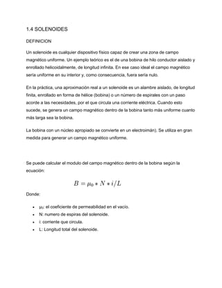 1.4 SOLENOIDES
DEFINICION
Un solenoide es cualquier dispositivo físico capaz de crear una zona de campo
magnético uniforme. Un ejemplo teórico es el de una bobina de hilo conductor aislado y
enrollado helicoidalmente, de longitud infinita. En ese caso ideal el campo magnético
sería uniforme en su interior y, como consecuencia, fuera sería nulo.
En la práctica, una aproximación real a un solenoide es un alambre aislado, de longitud
finita, enrollado en forma de hélice (bobina) o un número de espirales con un paso
acorde a las necesidades, por el que circula una corriente eléctrica. Cuando esto
sucede, se genera un campo magnético dentro de la bobina tanto más uniforme cuanto
más larga sea la bobina.
La bobina con un núcleo apropiado se convierte en un electroimán). Se utiliza en gran
medida para generar un campo magnético uniforme.
Se puede calcular el modulo del campo magnético dentro de la bobina según la
ecuación:
Donde:
 μ0: el coeficiente de permeabilidad en el vacío.
 N: numero de espiras del solenoide.
 i: corriente que circula.
 L: Longitud total del solenoide.
 