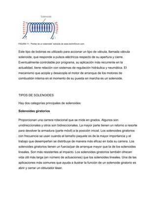 FIGURA 11. “Partes de un solenoide” extraída de www.techniforum.com.
Este tipo de bobinas es utilizado para accionar un tipo de válvula, llamada válvula
solenoide, que responde a pulsos eléctricos respecto de su apertura y cierre.
Eventualmente controlable por programa, su aplicación más recurrente en la
actualidad, tiene relación con sistemas de regulación hidráulica y neumática. El
mecanismo que acopla y desacopla el motor de arranque de los motores de
combustión interna en el momento de su puesta en marcha es un solenoide.
TIPOS DE SOLENOIDES
Hay dos categorías principales de solenoides:
Solenoides giratorios
Proporcionan una carrera rotacional que se mide en grados. Algunos son
unidireccionales y otros son bidireccionales. La mayor parte tienen un retorno a resorte
para devolver la armadura (parte móvil) a la posición inicial. Los solenoides giratorios
con frecuencia se usan cuando el tamaño paquete es de la mayor importancia y el
trabajo que desempeñan se distribuye de manera más eficaz en toda su carrera. Los
solenoides giratorios tienen un fuerza/par de arranque mayor que la de los solenoides
lineales. Son más resistentes al impacto. Los solenoides giratorios también ofrecen
vida útil más larga (en número de actuaciones) que los solenoides lineales. Una de las
aplicaciones más comunes que ayuda a ilustrar la función de un solenoide giratorio es
abrir y cerrar un obturador láser.
 