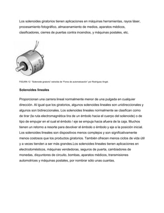 Los solenoides giratorios tienen aplicaciones en máquinas herramientas, rayos láser,
procesamiento fotográfico, almacenamiento de medios, aparatos médicos,
clasificadores, cierres de puertas contra incendios, y máquinas postales, etc.
FIGURA 12 “Solenoide giratorio” extraída de “Foros de automatización” por Rodríguez Angel.
Solenoides lineales
Proporcionan una carrera lineal normalmente menor de una pulgada en cualquier
dirección. Al igual que los giratorios, algunos solenoides lineales son unidireccionales y
algunos son bidireccionales. Los solenoides lineales normalmente se clasifican como
de tirar (la ruta electromagnética tira de un émbolo hacia el cuerpo del solenoide) o de
tipo de empujar en el cual el émbolo / eje se empuja hacia afuera de la caja. Muchos
tienen un retorno a resorte para devolver el émbolo o émbolo y eje a la posición inicial.
Los solenoides lineales son dispositivos menos complejos y son significativamente
menos costosos que los productos giratorios. También ofrecen menos ciclos de vida útil
y a veces tienden a ser más grandes.Los solenoides lineales tienen aplicaciones en
electrodomésticos, máquinas vendedoras, seguros de puerta, cambiadores de
monedas, disyuntores de circuito, bombas, aparatos médicos, transmisiones
automotrices y máquinas postales, por nombrar sólo unas cuantas.
 