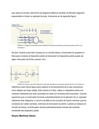 que opera el circuito, esta forma de diagrama eléctrico también es llamado diagrama
esquemático o lineal; un ejemplo de esto, lo tenemos en la siguiente figura:
FIGURA 17 “Diagrama esquematico lineal” extraída de “http://www.techniforum.com/central_automa_05.htm” por
Techniforum.
Se dice "control a dos hilos" porque en un circuito básico, únicamente se requieren 2
hilos para conectar el dispositivo piloto al arrancador (el dispositivo piloto puede ser
algún interruptor de límite, presión, etc.)
FIGURA 18 “Control a dos hilos” extraída de “http://www.techniforum.com/central_automa_05.htm” por Techniforum.
Utilicemos esta misma figura para explicar el funcionamiento de lo que conocemos
como disparo por bajo voltaje. Este control a 2 hilos, utiliza un dispositivo piloto con
contacto mantenido que está conectado en serie con la bobina del arrancador. Cuando
queremos que un arrancador funcione automáticamente sin la atención de un operador
utilizamos este diagrama; si ocurre una falla en los circuitos de fuerza mientras que los
contactos de I están cerrados, entonces el arrancador se abrirá, cuando se restaura el
circuito de fuerza, el arrancador cerrará automáticamente a través del contacto
mantenido del dispositivo piloto.
Koyoc Martínez Abner.
 