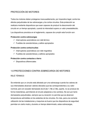 PROTECCIÓN DE MOTORES
Todos los motores deben protegerse inexcusablemente, por imperativo legal, contra los
efectos perjudiciales de las sobrecargas y los cortos circuitos. Esta protección se
realizara mediante dispositivos que sean capaces de producir la desconexión del
circuito en un tiempo apropiado, cuando la intensidad supere un valor preestablecido.
Los dispositivos previstos en el reglamento, capaces de cumplir esta función son:
Protección contra sobrecargas
 Interruptores automáticos con relé térmico
 Fusibles de características y calibre apropiados
Protección contra cortocircuitos
 Interruptores automáticos con relé magnético
 Fusibles de características y calibres apropiados
Protección contra contactos a tierra
 Dispositivos diferenciales
1.6 PROTECCIONES CONTRA SOBRECARGA DE MOTORES
RELÉ TÉRMICO
Se entiende que un circuito está afectado por una sobrecarga cuando los valores de
sus intensidades alcanzan valores elevados que las correspondientes a su valor
nominal, pero sin exceder demasiado de él (de 1.1In a 3 In), aparte, no se produce de
forma instantánea, permitiendo al circuito adaptarse a los cambios. No son por tanto
demasiados perjudiciales, siempre que su duración no permita que se alcancen
temperaturas admisibles en los aislantes de los circuitos. Es más, para una correcta
utilización de las instalaciones y maquinas es bueno que los dispositivos de seguridad
permitan en cierto modo y durante un tiempo determinado, estas sobrecargas,
 