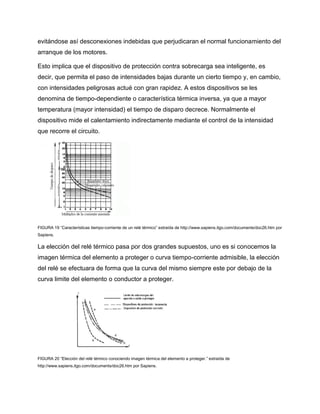 evitándose así desconexiones indebidas que perjudicaran el normal funcionamiento del
arranque de los motores.
Esto implica que el dispositivo de protección contra sobrecarga sea inteligente, es
decir, que permita el paso de intensidades bajas durante un cierto tiempo y, en cambio,
con intensidades peligrosas actué con gran rapidez. A estos dispositivos se les
denomina de tiempo-dependiente o característica térmica inversa, ya que a mayor
temperatura (mayor intensidad) el tiempo de disparo decrece. Normalmente el
dispositivo mide el calentamiento indirectamente mediante el control de la intensidad
que recorre el circuito.
FIGURA 19 “Características tiempo-corriente de un relé térmico” extraída de http://www.sapiens.itgo.com/documents/doc26.htm por
Sapiens.
La elección del relé térmico pasa por dos grandes supuestos, uno es si conocemos la
imagen térmica del elemento a proteger o curva tiempo-corriente admisible, la elección
del relé se efectuara de forma que la curva del mismo siempre este por debajo de la
curva limite del elemento o conductor a proteger.
FIGURA 20 “Elección del relé térmico conociendo imagen térmica del elemento a proteger.” extraída de
http://www.sapiens.itgo.com/documents/doc26.htm por Sapiens.
 