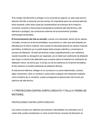 Si la imagen del elemento a proteger no es conocida se seguirá, en este caso para la
elección del relé, lo prescrito por las normas. Es importante para una correcta elección
tener presente, entre otras cosas las características de arranque de la maquina
(corriente, duración y frecuencia) la temperatura ambiente (del relé térmico y del
elemento a proteger), las condiciones externas de funcionamiento (posibles
sobrecargas temporales).
El funcionamiento del relé es sencillo; cuando una intensidad, dentro de los valores
normales, circule por la lamina bimetálica, se producirá un calor que será disipado sin
dificultad por el mismo material, mas cuando la intensidad alcance los valores mayores
permitidos, la bilámina ya no podrá disipar tanta energía calorífica y comenzara el
proceso de dilatación. Al estar las laminas unidas magnéticamente o por soldadura,
resulta imposible su elongación por separado, así el metal cuto coeficiente de dilatación
sea mayor no tendrá más alternativa que curvarse sobre el material con coeficiente de
dilatación menor, de forma que: si se fija uno de los extremos en la lamina bimetálica,
el otro extremo no tendrá coeficiente de dilatación térmica.
Si esta lamina bilámina, al llegar en su curvatura a un punto determinado, acciona
algún mecanismo, abre un contacto o actúa sobre cualquier otro dispositivo solidario
como la bobina de un contactor, puede conseguirse la desconexión del circuito por
abertura del relé térmico.
1.7 PROTECCIÓN CONTRA CORTO CIRCUITO Y FALLA A TIERRA DE
MOTORES.
PROTECCIONES CONTRA CORTO CIRCUITO.
Los cortos circuitos son defectos que producen intensidades muy elevadas (con 5
veces la In, puede considerarse un corto circuito franco), bruscas (la elevación se
 