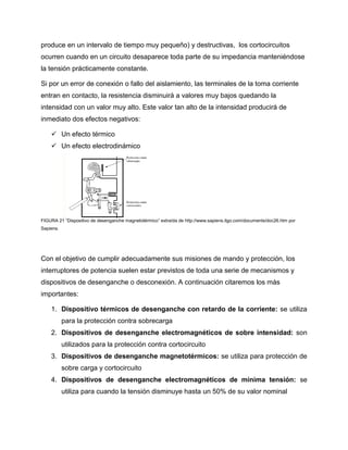 produce en un intervalo de tiempo muy pequeño) y destructivas, los cortocircuitos
ocurren cuando en un circuito desaparece toda parte de su impedancia manteniéndose
la tensión prácticamente constante.
Si por un error de conexión o fallo del aislamiento, las terminales de la toma corriente
entran en contacto, la resistencia disminuirá a valores muy bajos quedando la
intensidad con un valor muy alto. Este valor tan alto de la intensidad producirá de
inmediato dos efectos negativos:
 Un efecto térmico
 Un efecto electrodinámico
FIGURA 21 “Dispositivo de desenganche magnetotérmico” extraída de http://www.sapiens.itgo.com/documents/doc26.htm por
Sapiens.
Con el objetivo de cumplir adecuadamente sus misiones de mando y protección, los
interruptores de potencia suelen estar previstos de toda una serie de mecanismos y
dispositivos de desenganche o desconexión. A continuación citaremos los más
importantes:
1. Dispositivo térmicos de desenganche con retardo de la corriente: se utiliza
para la protección contra sobrecarga
2. Dispositivos de desenganche electromagnéticos de sobre intensidad: son
utilizados para la protección contra cortocircuito
3. Dispositivos de desenganche magnetotérmicos: se utiliza para protección de
sobre carga y cortocircuito
4. Dispositivos de desenganche electromagnéticos de mínima tensión: se
utiliza para cuando la tensión disminuye hasta un 50% de su valor nominal
 