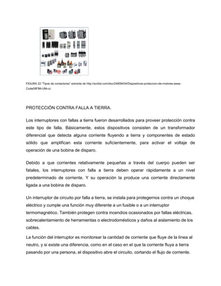 FIGURA 22 “Tipos de contactores” extraída de http://scribd.com/doc/24909434/Dispositivos-proteccion-de-motores-www-
Code09FIM-UNI-cc
PROTECCIÓN CONTRA FALLA A TIERRA.
Los interruptores con fallas a tierra fueron desarrollados para proveer protección contra
este tipo de falla. Básicamente, estos dispositivos consisten de un transformador
diferencial que detecta alguna corriente fluyendo a tierra y componentes de estado
sólido que amplifican esta corriente suficientemente, para activar el voltaje de
operación de una bobina de disparo.
Debido a que corrientes relativamente pequeñas a través del cuerpo pueden ser
fatales, los interruptores con falla a tierra deben operar rápidamente a un nivel
predeterminado de corriente. Y su operación la produce una corriente directamente
ligada a una bobina de disparo.
Un interruptor de circuito por falla a tierra, se instala para protegernos contra un choque
eléctrico y cumple una función muy diferente a un fusible o a un interruptor
termomagnético. También protegen contra incendios ocasionados por fallas eléctricas,
sobrecalentamiento de herramientas o electrodomésticos y daños al aislamiento de los
cables.
La función del interruptor es monitorear la cantidad de corriente que fluye de la línea al
neutro, y si existe una diferencia, como en el caso en el que la corriente fluya a tierra
pasando por una persona, el dispositivo abre el circuito, cortando el flujo de corriente.
 