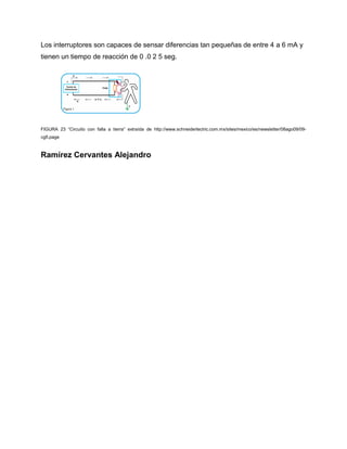 Los interruptores son capaces de sensar diferencias tan pequeñas de entre 4 a 6 mA y
tienen un tiempo de reacción de 0 .0 2 5 seg.
FIGURA 23 “Circuito con falla a tierra” extraída de http://www.schneiderlectric.com.mx/sites/mexico/es/newsletter/08ago09/09-
cgfi.page
Ramírez Cervantes Alejandro
 