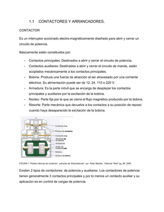 1.1 CONTACTORES Y ARRANCADORES.
CONTACTOR
Es un interruptor accionado electro-magnéticamente diseñado para abrir y cerrar un
circuito de potencia.
Básicamente están constituidos por:
- Contactos principales: Destinados a abrir y cerrar el circuito de potencia.
- Contactos auxiliares: Destinados a abrir y cerrar el circuito de mando, están
acoplados mecánicamente a los contactos principales.
- Bobina: Produce una fuerza de atracción al ser atravesado por una corriente
eléctrica. Su alimentación puede ser de 12, 24, 110 o 220 V.
- Armadura: Es la parte móvil que se encarga de desplazar los contactos
principales y auxiliares por la excitación de la bobina.
- Núcleo: Parte fija por la que se cierra el flujo magnético producido por la bobina.
- Resorte: Parte mecánica que devuelve a los contactos a su posición de reposo
cuando haya desaparecido la excitación de la bobina.
FIGURA 1 “Partes internas de contactor” extraída de “Electrotecnia” por Peter Bastian, Editorial “Akal” pg. 88, 2000.
Existen 2 tipos de contactores: de potencia y auxiliares. Los contactores de potencia
tienen generalmente 3 contactos principales y por lo menos un contacto auxiliar y su
aplicación es en control de cargas de potencia.
 