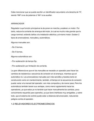 Cabe mencionar que se puede escribir un identificador secundario a la derecha de “K”,
siendo “KM” si es de potencia ó “KA” si es auxiliar.
ARRANCADOR
Regulador cuya función principal es la de poner en marcha y acelerar un motor. Por
tanto, reduce la corriente de arranque del motor, la cual es mucho más grande que la
carga nominal, evitando daños a la instalación eléctrica y al mismo motor. Existen 2
tipos de arrancadores, manuales y automáticos.
Algunos manuales son:
- De 3 bornes.
- De 4 bornes.
Algunos automáticos son:
- Por aceleración de tiempo fijo.
- Por aceleración por limitación de corriente.
La gran diferencia es que en los manuales se necesita un operador para hacer los
cambios de resistencia o secuencia de conexión en el arranque, mientras que el
automático no. Los arrancadores manuales son más sencillos y baratos tanto en
construcción como en mantenimiento, también, el tiempo en la secuencia de conexión
puede variar a la merced del operador, son más compactos y de menor peso; Pero los
automáticos también tienen sus ventajas, como menor agotamiento hacia los
operadores, ya que estos ya no tendrán que hacer manualmente los cambios, poco
conocimiento requerido para operarlos, ya que tiene interfaces muy amigables, y sobre
todo, que el sistema de control puede estar a distancia del arrancador, reduciendo
peligros contra el operador.
1.2 RELEVADORES ELECTROMECÁNICOS
 