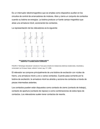 Es un interruptor electromagnético que se emplea como dispositivo auxiliar en los
circuitos de control de arrancadores de motores. Abre y cierra un conjunto de contactos
cuando su bobina se energiza. La bobina produce un fuerte campo magnético que
atrae una armadura móvil, accionando los contactos.
La representación de los relevadores es la siguiente:
FIGURA 3 “Simbología relevadores” extraída de “Guía para el diseño de instalaciones eléctricas residenciales, industriales y
comerciales” por Enríquez Harper, editorial “Limosa” pag. 317, 2006.
El relevador se compone principalmente de una bobina de excitación con núcleo de
hierro, una armadura móvil y uno o varios contactos. Cuando pasa corriente por la
bobina de excitación, la armadura móvil es atraída y acciona los contactos a través de
piezas intermedias aislantes.
Los contactos pueden estar dispuestos como contacto de cierre (contacto de trabajo),
contacto de apertura (contacto de reposo) o como combinaciones de estos tipos de
contactos. Los relevadores suelen tener contactos de resorte.
 