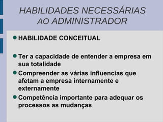 HABILIDADE CONCEITUAL Ter a capacidade de entender a empresa em sua totalidade Compreender as várias influencias que afetam a empresa internamente e externamente Competência importante para adequar os processos as mudanças HABILIDADES NECESSÁRIAS  AO  ADMINISTRADOR 