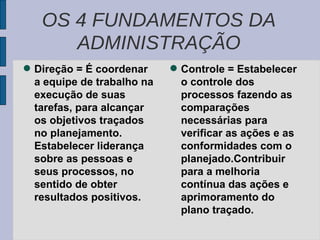 Direção = É coordenar a equipe de trabalho na execução de suas tarefas, para alcançar os objetivos traçados no planejamento. Estabelecer liderança sobre as pessoas e seus processos, no sentido de obter resultados positivos. Controle = Estabelecer o controle dos processos fazendo as comparações necessárias para verificar as ações e as conformidades com o planejado.Contribuir para a melhoria contínua das ações e aprimoramento do plano traçado. OS 4 FUNDAMENTOS DA ADMINISTRAÇÃO 
