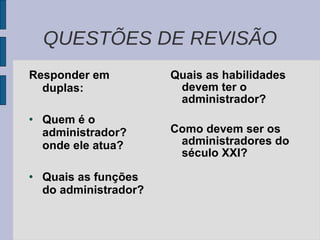 Responder em duplas: Quem é o administrador?  onde ele atua? Quais as funções do administrador?  Quais as habilidades devem ter o administrador? Como devem ser os administradores do século XXI? QUESTÕES DE REVISÃO 