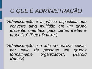 O QUE É ADMINISTRAÇÃO “ Administração é a prática específica que converte uma multidão em um grupo eficiente, orientado para certas metas e produtivo” (Peter Drucker) “ Administração é a arte de realizar coisas por meio de pessoas em grupos formalmente organizados”. (Harold Koontz) 