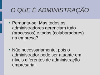 Pergunta-se: Mas todos os administradores gerenciam tudo (processos) e todos (colaboradores) na empresa? Não necessariamente, pois o administrador pode ser atuante em níveis diferentes de administração empresarial. O QUE É ADMINISTRAÇÃO 