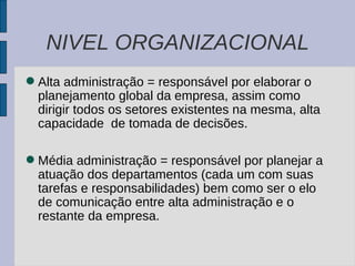 NIVEL ORGANIZACIONAL Alta administração = responsável por elaborar o planejamento global da empresa, assim como dirigir todos os setores existentes na mesma, alta capacidade  de tomada de decisões. Média administração = responsável por planejar a atuação dos departamentos (cada um com suas tarefas e responsabilidades) bem como ser o elo de comunicação entre alta administração e o restante da empresa. 