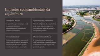 Impactos socioambientais da
aquicultura
Benefícios Sociais
A aquicultura gera empregos, renda
e segurança alimentar,
especialmente em comunidades
costeiras e ribeirinhas.
Preocupações Ambientais
Quando mal planejada, a aquicultura
pode causar impactos negativos
como poluição, perda de habitats e
introgressão genética.
Sustentabilidade
Práticas de aquicultura responsável,
como o uso eficiente de recursos e a
minimização de resíduos, podem
conciliar produção e conservação.
Desenvolvimento Local
O fortalecimento da aquicultura
pode impulsionar o desenvolvimento
econômico e social de regiões com
potencial aquícola.
 