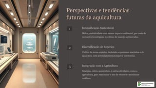 Perspectivas e tendências
futuras da aquicultura
1 Intensificação Sustentável
Maior produtividade com menor impacto ambiental, por meio de
inovações tecnológicas e práticas de manejo aprimoradas.
2 Diversificação de Espécies
Cultivo de novas espécies, incluindo organismos marinhos e de
água doce, com potencial mercadológico e nutricional.
3 Integração com a Agricultura
Sinergias entre a aquicultura e outras atividades, como a
agricultura, para maximizar o uso de recursos e minimizar
resíduos.
 
