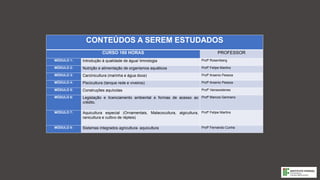 CONTEÚDOS A SEREM ESTUDADOS
CURSO 160 HORAS PROFESSOR
MÓDULO 1: Introdução à qualidade de água/ limnologia Profº Rosemberg
MÓDULO 2: Nutrição e alimentação de organismos aquáticos Profº Felipe Martins
MÓDULO 3: Carcinicultura (marinha e água doce) Profº Arsenio Pessoa
MÓDULO 4: Piscicultura (tanque rede e viveiros) Profº Arsenio Pessoa
MÓDULO 5: Construções aquícolas Profº Vanssostenes
MÓDULO 6: Legislação e licenciamento ambiental e formas de acesso ao
crédito.
Profº Marcos Germano
MÓDULO 7: Aquicultura especial (Ornamentais, Malacocultura, algicultura,
ranicultura e cultivo de répteis)
Profº Felipe Martins
MÓDULO 8: Sistemas integrados agricultura- aquicultura Profº Fernando Cunha
 