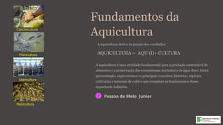 Fundamentos da
Aquicultura
A aquicultura é uma atividade fundamental para a produção sustentável de
alimentos e a preservação dos ecossistemas marinhos e de água doce. Nesta
apresentação, exploraremos os principais conceitos, histórico, espécies
cultivadas e sistemas de cultivo que compõem os fundamentos dessa
importante indústria.
PJ
Pessoa de Melo Junior
Piscicultura
Maricultura
Carcinicultura
Ranicultura
A aquicultura deriva da junção dos vocábulos:
AQUICULTURA = AQU (I)+ CULTURA
 