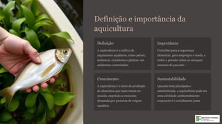 Definição e importância da
aquicultura
Definição
A aquicultura é o cultivo de
organismos aquáticos, como peixes,
moluscos, crustáceos e plantas, em
ambientes controlados.
Importância
Contribui para a segurança
alimentar, gera empregos e renda, e
reduz a pressão sobre os estoques
naturais de pescado.
Crescimento
A aquicultura é o setor de produção
de alimentos que mais cresce no
mundo, suprindo a crescente
demanda por proteína de origem
aquática.
Sustentabilidade
Quando bem planejada e
administrada, a aquicultura pode ser
uma atividade ambientalmente
responsável e socialmente justa.
 
